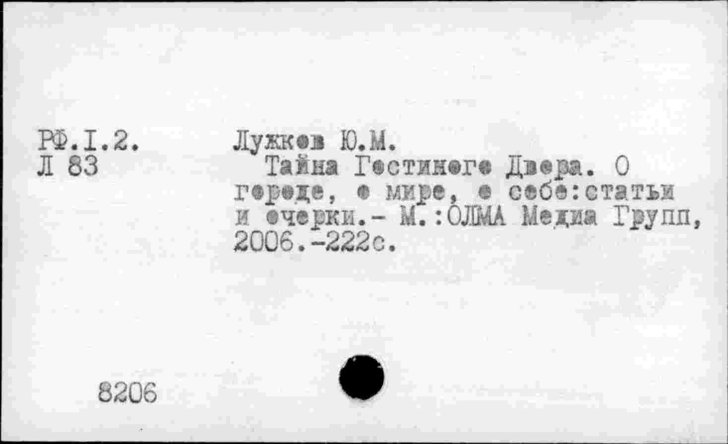 ﻿РФ.1.2. Лужквз Ю.М.
Л 83	Тайна Гвстин®г« дз<е_ра. О
гвреде, • мире, • себе:статьи и ечерки.- М.:ОЛМА Медиа Групп, 2006.-222с.
8206